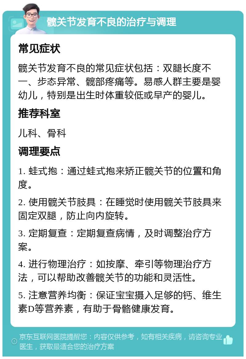 髋关节发育不良的治疗与调理 常见症状 髋关节发育不良的常见症状包括：双腿长度不一、步态异常、髋部疼痛等。易感人群主要是婴幼儿，特别是出生时体重较低或早产的婴儿。 推荐科室 儿科、骨科 调理要点 1. 蛙式抱：通过蛙式抱来矫正髋关节的位置和角度。 2. 使用髋关节肢具：在睡觉时使用髋关节肢具来固定双腿，防止向内旋转。 3. 定期复查：定期复查病情，及时调整治疗方案。 4. 进行物理治疗：如按摩、牵引等物理治疗方法，可以帮助改善髋关节的功能和灵活性。 5. 注意营养均衡：保证宝宝摄入足够的钙、维生素D等营养素，有助于骨骼健康发育。