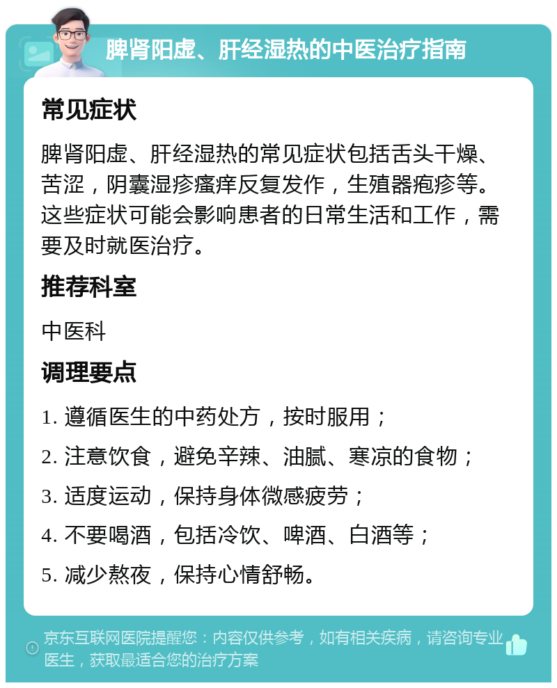 脾肾阳虚、肝经湿热的中医治疗指南 常见症状 脾肾阳虚、肝经湿热的常见症状包括舌头干燥、苦涩，阴囊湿疹瘙痒反复发作，生殖器疱疹等。这些症状可能会影响患者的日常生活和工作，需要及时就医治疗。 推荐科室 中医科 调理要点 1. 遵循医生的中药处方，按时服用； 2. 注意饮食，避免辛辣、油腻、寒凉的食物； 3. 适度运动，保持身体微感疲劳； 4. 不要喝酒，包括冷饮、啤酒、白酒等； 5. 减少熬夜，保持心情舒畅。