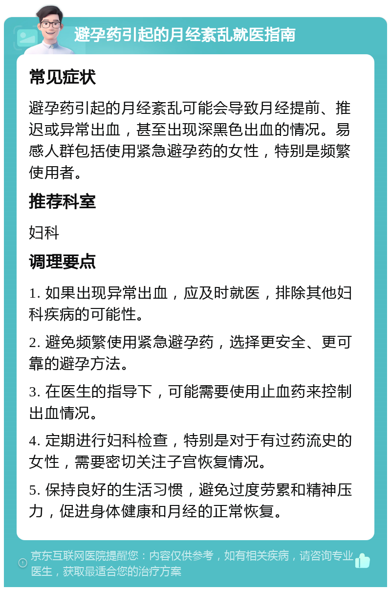 避孕药引起的月经紊乱就医指南 常见症状 避孕药引起的月经紊乱可能会导致月经提前、推迟或异常出血，甚至出现深黑色出血的情况。易感人群包括使用紧急避孕药的女性，特别是频繁使用者。 推荐科室 妇科 调理要点 1. 如果出现异常出血，应及时就医，排除其他妇科疾病的可能性。 2. 避免频繁使用紧急避孕药，选择更安全、更可靠的避孕方法。 3. 在医生的指导下，可能需要使用止血药来控制出血情况。 4. 定期进行妇科检查，特别是对于有过药流史的女性，需要密切关注子宫恢复情况。 5. 保持良好的生活习惯，避免过度劳累和精神压力，促进身体健康和月经的正常恢复。