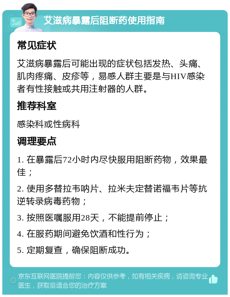 艾滋病暴露后阻断药使用指南 常见症状 艾滋病暴露后可能出现的症状包括发热、头痛、肌肉疼痛、皮疹等，易感人群主要是与HIV感染者有性接触或共用注射器的人群。 推荐科室 感染科或性病科 调理要点 1. 在暴露后72小时内尽快服用阻断药物，效果最佳； 2. 使用多替拉韦呐片、拉米夫定替诺福韦片等抗逆转录病毒药物； 3. 按照医嘱服用28天，不能提前停止； 4. 在服药期间避免饮酒和性行为； 5. 定期复查，确保阻断成功。