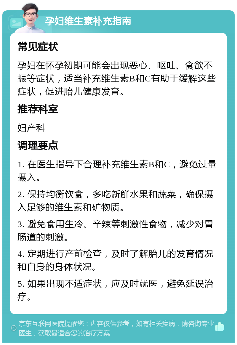 孕妇维生素补充指南 常见症状 孕妇在怀孕初期可能会出现恶心、呕吐、食欲不振等症状，适当补充维生素B和C有助于缓解这些症状，促进胎儿健康发育。 推荐科室 妇产科 调理要点 1. 在医生指导下合理补充维生素B和C，避免过量摄入。 2. 保持均衡饮食，多吃新鲜水果和蔬菜，确保摄入足够的维生素和矿物质。 3. 避免食用生冷、辛辣等刺激性食物，减少对胃肠道的刺激。 4. 定期进行产前检查，及时了解胎儿的发育情况和自身的身体状况。 5. 如果出现不适症状，应及时就医，避免延误治疗。