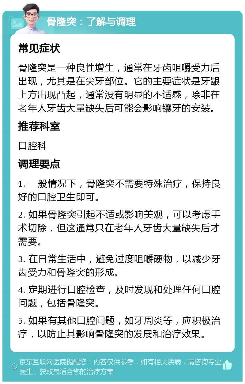 骨隆突：了解与调理 常见症状 骨隆突是一种良性增生，通常在牙齿咀嚼受力后出现，尤其是在尖牙部位。它的主要症状是牙龈上方出现凸起，通常没有明显的不适感，除非在老年人牙齿大量缺失后可能会影响镶牙的安装。 推荐科室 口腔科 调理要点 1. 一般情况下，骨隆突不需要特殊治疗，保持良好的口腔卫生即可。 2. 如果骨隆突引起不适或影响美观，可以考虑手术切除，但这通常只在老年人牙齿大量缺失后才需要。 3. 在日常生活中，避免过度咀嚼硬物，以减少牙齿受力和骨隆突的形成。 4. 定期进行口腔检查，及时发现和处理任何口腔问题，包括骨隆突。 5. 如果有其他口腔问题，如牙周炎等，应积极治疗，以防止其影响骨隆突的发展和治疗效果。