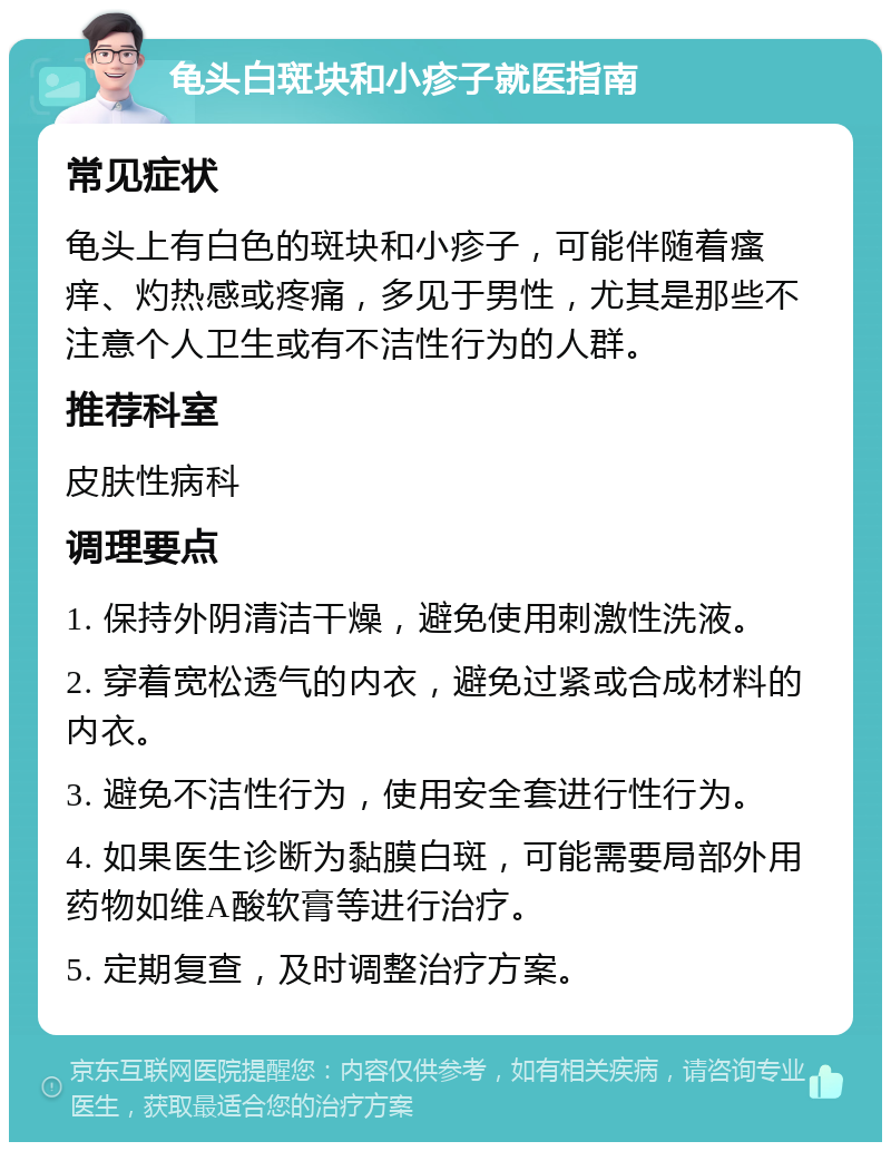 龟头白斑块和小疹子就医指南 常见症状 龟头上有白色的斑块和小疹子，可能伴随着瘙痒、灼热感或疼痛，多见于男性，尤其是那些不注意个人卫生或有不洁性行为的人群。 推荐科室 皮肤性病科 调理要点 1. 保持外阴清洁干燥，避免使用刺激性洗液。 2. 穿着宽松透气的内衣，避免过紧或合成材料的内衣。 3. 避免不洁性行为，使用安全套进行性行为。 4. 如果医生诊断为黏膜白斑，可能需要局部外用药物如维A酸软膏等进行治疗。 5. 定期复查，及时调整治疗方案。