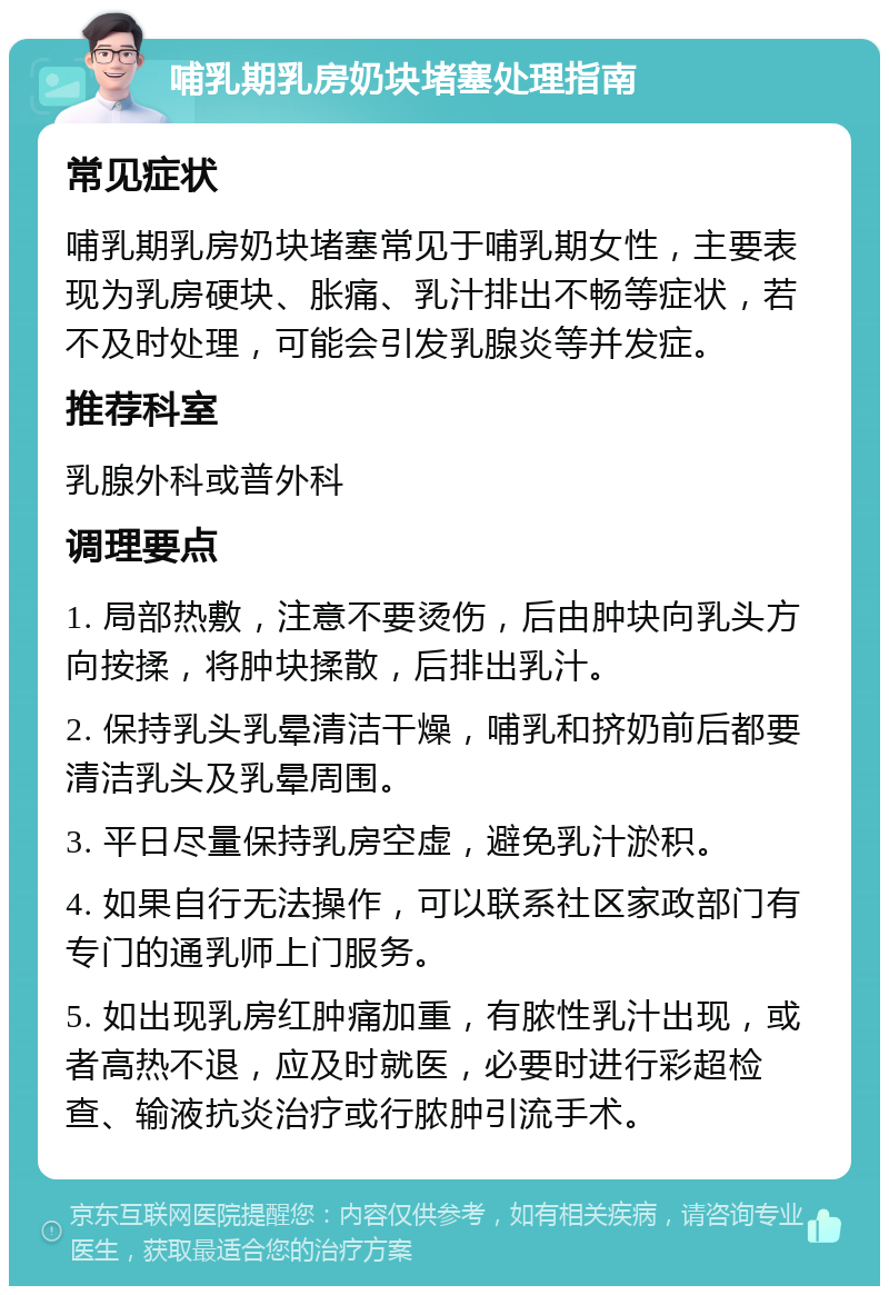 哺乳期乳房奶块堵塞处理指南 常见症状 哺乳期乳房奶块堵塞常见于哺乳期女性，主要表现为乳房硬块、胀痛、乳汁排出不畅等症状，若不及时处理，可能会引发乳腺炎等并发症。 推荐科室 乳腺外科或普外科 调理要点 1. 局部热敷，注意不要烫伤，后由肿块向乳头方向按揉，将肿块揉散，后排出乳汁。 2. 保持乳头乳晕清洁干燥，哺乳和挤奶前后都要清洁乳头及乳晕周围。 3. 平日尽量保持乳房空虚，避免乳汁淤积。 4. 如果自行无法操作，可以联系社区家政部门有专门的通乳师上门服务。 5. 如出现乳房红肿痛加重，有脓性乳汁出现，或者高热不退，应及时就医，必要时进行彩超检查、输液抗炎治疗或行脓肿引流手术。