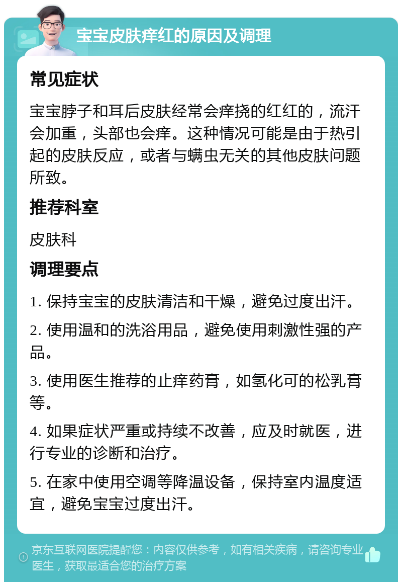 宝宝皮肤痒红的原因及调理 常见症状 宝宝脖子和耳后皮肤经常会痒挠的红红的，流汗会加重，头部也会痒。这种情况可能是由于热引起的皮肤反应，或者与螨虫无关的其他皮肤问题所致。 推荐科室 皮肤科 调理要点 1. 保持宝宝的皮肤清洁和干燥，避免过度出汗。 2. 使用温和的洗浴用品，避免使用刺激性强的产品。 3. 使用医生推荐的止痒药膏，如氢化可的松乳膏等。 4. 如果症状严重或持续不改善，应及时就医，进行专业的诊断和治疗。 5. 在家中使用空调等降温设备，保持室内温度适宜，避免宝宝过度出汗。