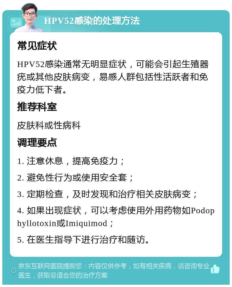 HPV52感染的处理方法 常见症状 HPV52感染通常无明显症状，可能会引起生殖器疣或其他皮肤病变，易感人群包括性活跃者和免疫力低下者。 推荐科室 皮肤科或性病科 调理要点 1. 注意休息，提高免疫力； 2. 避免性行为或使用安全套； 3. 定期检查，及时发现和治疗相关皮肤病变； 4. 如果出现症状，可以考虑使用外用药物如Podophyllotoxin或Imiquimod； 5. 在医生指导下进行治疗和随访。