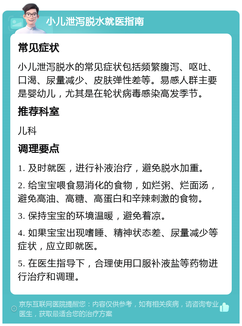 小儿泄泻脱水就医指南 常见症状 小儿泄泻脱水的常见症状包括频繁腹泻、呕吐、口渴、尿量减少、皮肤弹性差等。易感人群主要是婴幼儿，尤其是在轮状病毒感染高发季节。 推荐科室 儿科 调理要点 1. 及时就医，进行补液治疗，避免脱水加重。 2. 给宝宝喂食易消化的食物，如烂粥、烂面汤，避免高油、高糖、高蛋白和辛辣刺激的食物。 3. 保持宝宝的环境温暖，避免着凉。 4. 如果宝宝出现嗜睡、精神状态差、尿量减少等症状，应立即就医。 5. 在医生指导下，合理使用口服补液盐等药物进行治疗和调理。