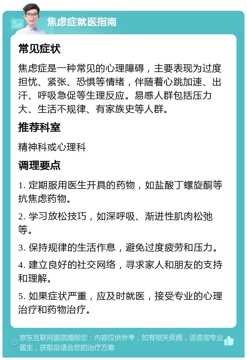 焦虑症就医指南 常见症状 焦虑症是一种常见的心理障碍，主要表现为过度担忧、紧张、恐惧等情绪，伴随着心跳加速、出汗、呼吸急促等生理反应。易感人群包括压力大、生活不规律、有家族史等人群。 推荐科室 精神科或心理科 调理要点 1. 定期服用医生开具的药物，如盐酸丁螺旋酮等抗焦虑药物。 2. 学习放松技巧，如深呼吸、渐进性肌肉松弛等。 3. 保持规律的生活作息，避免过度疲劳和压力。 4. 建立良好的社交网络，寻求家人和朋友的支持和理解。 5. 如果症状严重，应及时就医，接受专业的心理治疗和药物治疗。