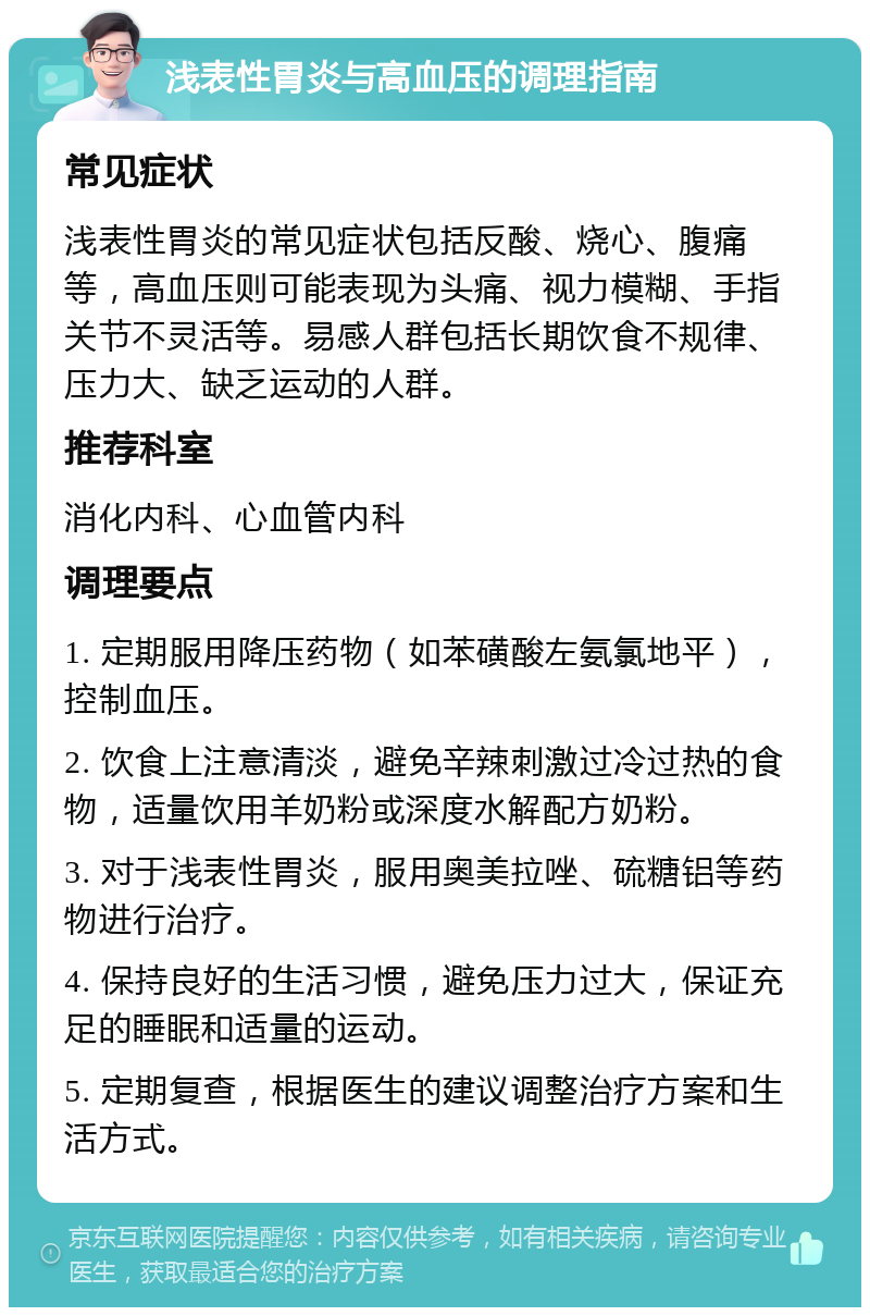 浅表性胃炎与高血压的调理指南 常见症状 浅表性胃炎的常见症状包括反酸、烧心、腹痛等，高血压则可能表现为头痛、视力模糊、手指关节不灵活等。易感人群包括长期饮食不规律、压力大、缺乏运动的人群。 推荐科室 消化内科、心血管内科 调理要点 1. 定期服用降压药物（如苯磺酸左氨氯地平），控制血压。 2. 饮食上注意清淡，避免辛辣刺激过冷过热的食物，适量饮用羊奶粉或深度水解配方奶粉。 3. 对于浅表性胃炎，服用奥美拉唑、硫糖铝等药物进行治疗。 4. 保持良好的生活习惯，避免压力过大，保证充足的睡眠和适量的运动。 5. 定期复查，根据医生的建议调整治疗方案和生活方式。