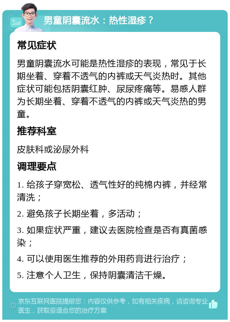 男童阴囊流水：热性湿疹？ 常见症状 男童阴囊流水可能是热性湿疹的表现，常见于长期坐着、穿着不透气的内裤或天气炎热时。其他症状可能包括阴囊红肿、尿尿疼痛等。易感人群为长期坐着、穿着不透气的内裤或天气炎热的男童。 推荐科室 皮肤科或泌尿外科 调理要点 1. 给孩子穿宽松、透气性好的纯棉内裤，并经常清洗； 2. 避免孩子长期坐着，多活动； 3. 如果症状严重，建议去医院检查是否有真菌感染； 4. 可以使用医生推荐的外用药膏进行治疗； 5. 注意个人卫生，保持阴囊清洁干燥。