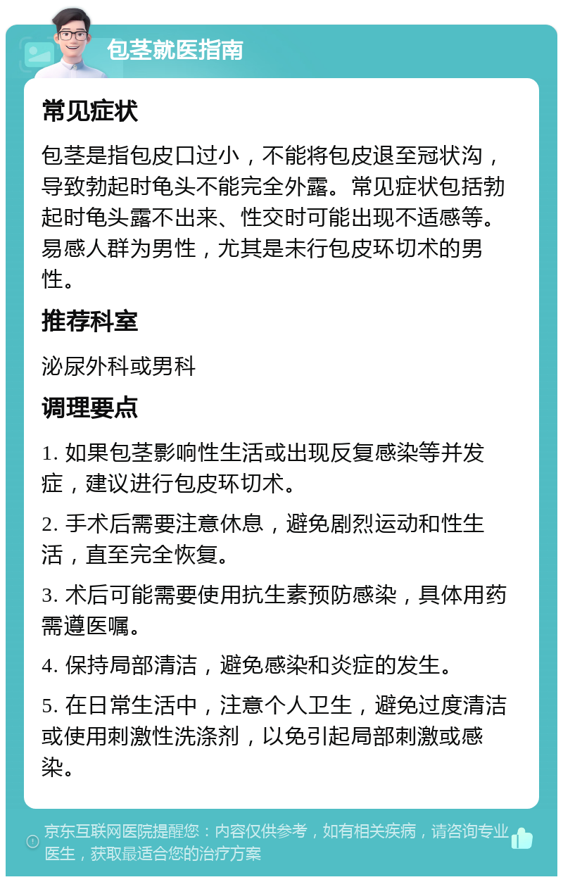 包茎就医指南 常见症状 包茎是指包皮口过小，不能将包皮退至冠状沟，导致勃起时龟头不能完全外露。常见症状包括勃起时龟头露不出来、性交时可能出现不适感等。易感人群为男性，尤其是未行包皮环切术的男性。 推荐科室 泌尿外科或男科 调理要点 1. 如果包茎影响性生活或出现反复感染等并发症，建议进行包皮环切术。 2. 手术后需要注意休息，避免剧烈运动和性生活，直至完全恢复。 3. 术后可能需要使用抗生素预防感染，具体用药需遵医嘱。 4. 保持局部清洁，避免感染和炎症的发生。 5. 在日常生活中，注意个人卫生，避免过度清洁或使用刺激性洗涤剂，以免引起局部刺激或感染。