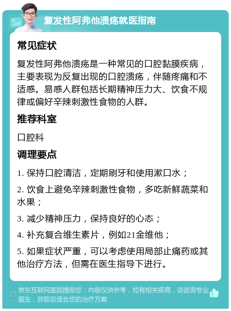 复发性阿弗他溃疡就医指南 常见症状 复发性阿弗他溃疡是一种常见的口腔黏膜疾病，主要表现为反复出现的口腔溃疡，伴随疼痛和不适感。易感人群包括长期精神压力大、饮食不规律或偏好辛辣刺激性食物的人群。 推荐科室 口腔科 调理要点 1. 保持口腔清洁，定期刷牙和使用漱口水； 2. 饮食上避免辛辣刺激性食物，多吃新鲜蔬菜和水果； 3. 减少精神压力，保持良好的心态； 4. 补充复合维生素片，例如21金维他； 5. 如果症状严重，可以考虑使用局部止痛药或其他治疗方法，但需在医生指导下进行。