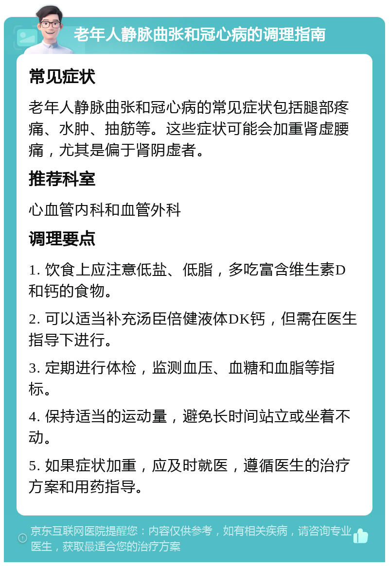 老年人静脉曲张和冠心病的调理指南 常见症状 老年人静脉曲张和冠心病的常见症状包括腿部疼痛、水肿、抽筋等。这些症状可能会加重肾虚腰痛，尤其是偏于肾阴虚者。 推荐科室 心血管内科和血管外科 调理要点 1. 饮食上应注意低盐、低脂，多吃富含维生素D和钙的食物。 2. 可以适当补充汤臣倍健液体DK钙，但需在医生指导下进行。 3. 定期进行体检，监测血压、血糖和血脂等指标。 4. 保持适当的运动量，避免长时间站立或坐着不动。 5. 如果症状加重，应及时就医，遵循医生的治疗方案和用药指导。