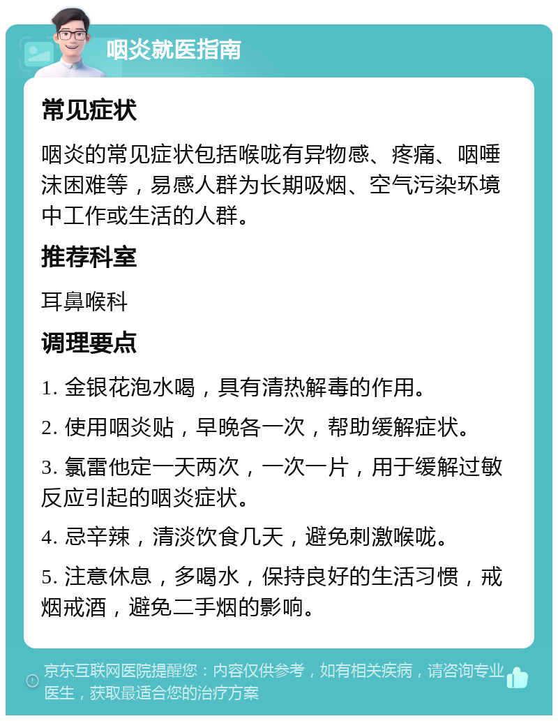 咽炎就医指南 常见症状 咽炎的常见症状包括喉咙有异物感、疼痛、咽唾沫困难等，易感人群为长期吸烟、空气污染环境中工作或生活的人群。 推荐科室 耳鼻喉科 调理要点 1. 金银花泡水喝，具有清热解毒的作用。 2. 使用咽炎贴，早晚各一次，帮助缓解症状。 3. 氯雷他定一天两次，一次一片，用于缓解过敏反应引起的咽炎症状。 4. 忌辛辣，清淡饮食几天，避免刺激喉咙。 5. 注意休息，多喝水，保持良好的生活习惯，戒烟戒酒，避免二手烟的影响。