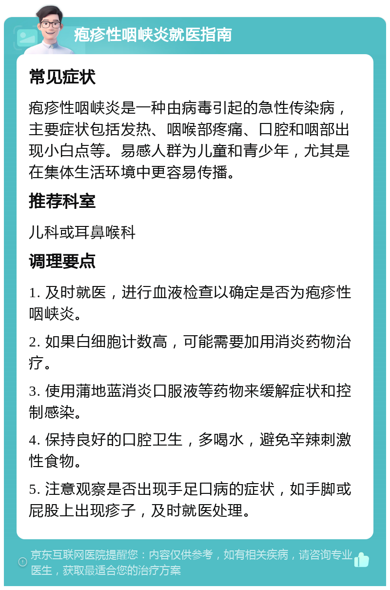 疱疹性咽峡炎就医指南 常见症状 疱疹性咽峡炎是一种由病毒引起的急性传染病，主要症状包括发热、咽喉部疼痛、口腔和咽部出现小白点等。易感人群为儿童和青少年，尤其是在集体生活环境中更容易传播。 推荐科室 儿科或耳鼻喉科 调理要点 1. 及时就医，进行血液检查以确定是否为疱疹性咽峡炎。 2. 如果白细胞计数高，可能需要加用消炎药物治疗。 3. 使用蒲地蓝消炎口服液等药物来缓解症状和控制感染。 4. 保持良好的口腔卫生，多喝水，避免辛辣刺激性食物。 5. 注意观察是否出现手足口病的症状，如手脚或屁股上出现疹子，及时就医处理。