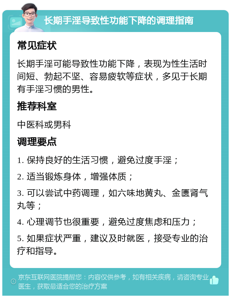 长期手淫导致性功能下降的调理指南 常见症状 长期手淫可能导致性功能下降，表现为性生活时间短、勃起不坚、容易疲软等症状，多见于长期有手淫习惯的男性。 推荐科室 中医科或男科 调理要点 1. 保持良好的生活习惯，避免过度手淫； 2. 适当锻炼身体，增强体质； 3. 可以尝试中药调理，如六味地黄丸、金匮肾气丸等； 4. 心理调节也很重要，避免过度焦虑和压力； 5. 如果症状严重，建议及时就医，接受专业的治疗和指导。