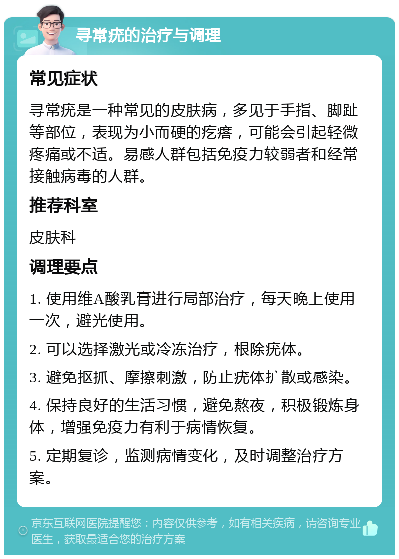 寻常疣的治疗与调理 常见症状 寻常疣是一种常见的皮肤病，多见于手指、脚趾等部位，表现为小而硬的疙瘩，可能会引起轻微疼痛或不适。易感人群包括免疫力较弱者和经常接触病毒的人群。 推荐科室 皮肤科 调理要点 1. 使用维A酸乳膏进行局部治疗，每天晚上使用一次，避光使用。 2. 可以选择激光或冷冻治疗，根除疣体。 3. 避免抠抓、摩擦刺激，防止疣体扩散或感染。 4. 保持良好的生活习惯，避免熬夜，积极锻炼身体，增强免疫力有利于病情恢复。 5. 定期复诊，监测病情变化，及时调整治疗方案。