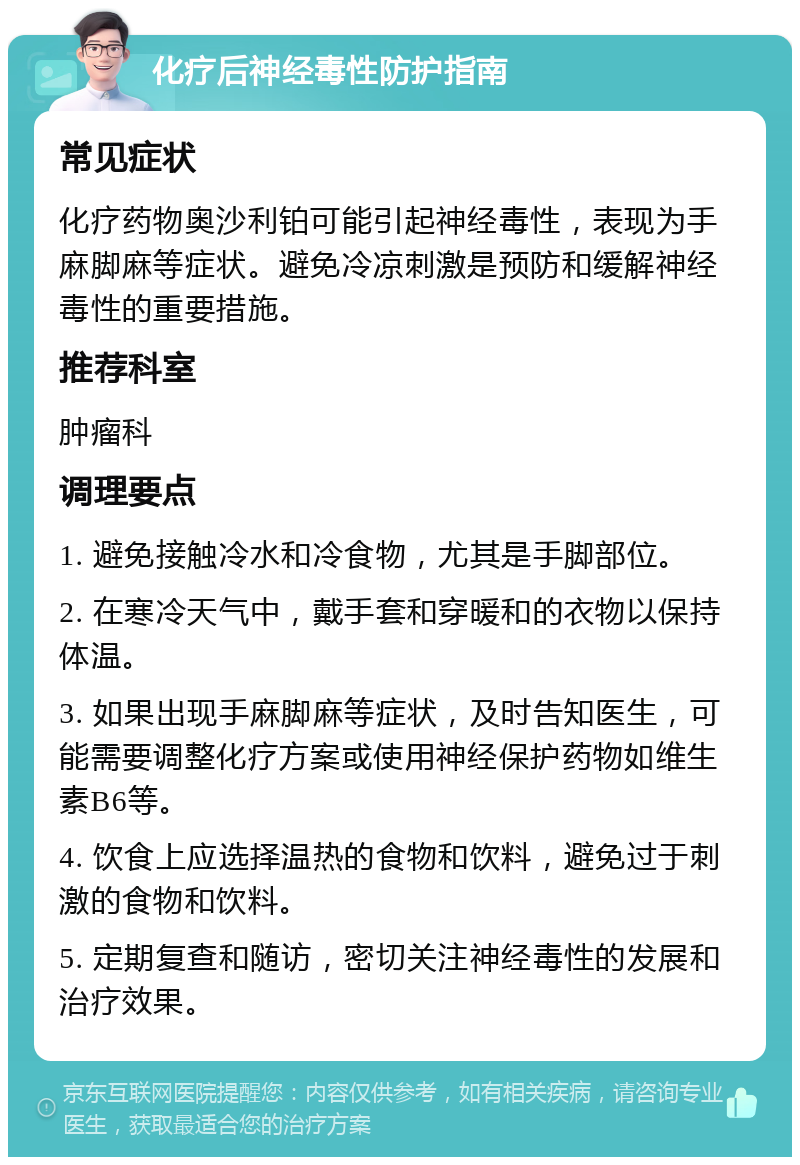 化疗后神经毒性防护指南 常见症状 化疗药物奥沙利铂可能引起神经毒性，表现为手麻脚麻等症状。避免冷凉刺激是预防和缓解神经毒性的重要措施。 推荐科室 肿瘤科 调理要点 1. 避免接触冷水和冷食物，尤其是手脚部位。 2. 在寒冷天气中，戴手套和穿暖和的衣物以保持体温。 3. 如果出现手麻脚麻等症状，及时告知医生，可能需要调整化疗方案或使用神经保护药物如维生素B6等。 4. 饮食上应选择温热的食物和饮料，避免过于刺激的食物和饮料。 5. 定期复查和随访，密切关注神经毒性的发展和治疗效果。