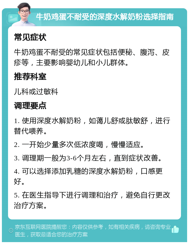 牛奶鸡蛋不耐受的深度水解奶粉选择指南 常见症状 牛奶鸡蛋不耐受的常见症状包括便秘、腹泻、皮疹等，主要影响婴幼儿和小儿群体。 推荐科室 儿科或过敏科 调理要点 1. 使用深度水解奶粉，如蔼儿舒或肽敏舒，进行替代喂养。 2. 一开始少量多次低浓度喝，慢慢适应。 3. 调理期一般为3-6个月左右，直到症状改善。 4. 可以选择添加乳糖的深度水解奶粉，口感更好。 5. 在医生指导下进行调理和治疗，避免自行更改治疗方案。