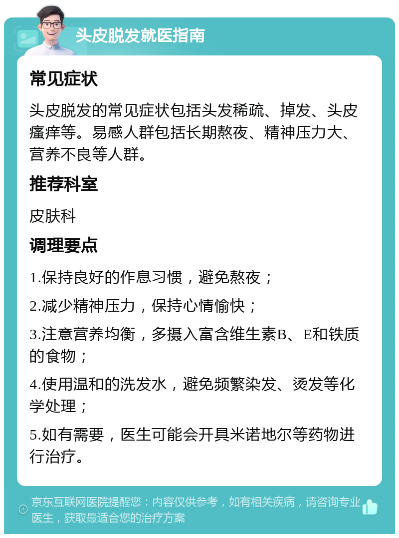 头皮脱发就医指南 常见症状 头皮脱发的常见症状包括头发稀疏、掉发、头皮瘙痒等。易感人群包括长期熬夜、精神压力大、营养不良等人群。 推荐科室 皮肤科 调理要点 1.保持良好的作息习惯，避免熬夜； 2.减少精神压力，保持心情愉快； 3.注意营养均衡，多摄入富含维生素B、E和铁质的食物； 4.使用温和的洗发水，避免频繁染发、烫发等化学处理； 5.如有需要，医生可能会开具米诺地尔等药物进行治疗。