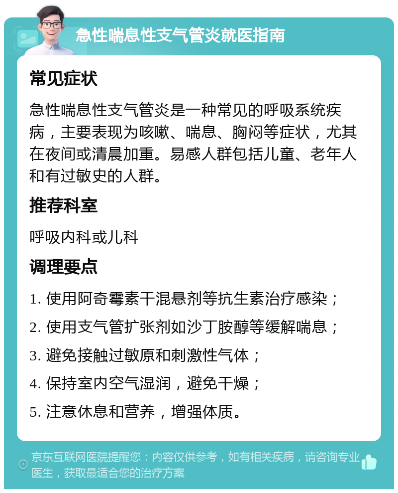 急性喘息性支气管炎就医指南 常见症状 急性喘息性支气管炎是一种常见的呼吸系统疾病，主要表现为咳嗽、喘息、胸闷等症状，尤其在夜间或清晨加重。易感人群包括儿童、老年人和有过敏史的人群。 推荐科室 呼吸内科或儿科 调理要点 1. 使用阿奇霉素干混悬剂等抗生素治疗感染； 2. 使用支气管扩张剂如沙丁胺醇等缓解喘息； 3. 避免接触过敏原和刺激性气体； 4. 保持室内空气湿润，避免干燥； 5. 注意休息和营养，增强体质。