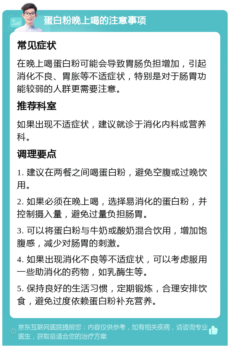 蛋白粉晚上喝的注意事项 常见症状 在晚上喝蛋白粉可能会导致胃肠负担增加，引起消化不良、胃胀等不适症状，特别是对于肠胃功能较弱的人群更需要注意。 推荐科室 如果出现不适症状，建议就诊于消化内科或营养科。 调理要点 1. 建议在两餐之间喝蛋白粉，避免空腹或过晚饮用。 2. 如果必须在晚上喝，选择易消化的蛋白粉，并控制摄入量，避免过量负担肠胃。 3. 可以将蛋白粉与牛奶或酸奶混合饮用，增加饱腹感，减少对肠胃的刺激。 4. 如果出现消化不良等不适症状，可以考虑服用一些助消化的药物，如乳酶生等。 5. 保持良好的生活习惯，定期锻炼，合理安排饮食，避免过度依赖蛋白粉补充营养。