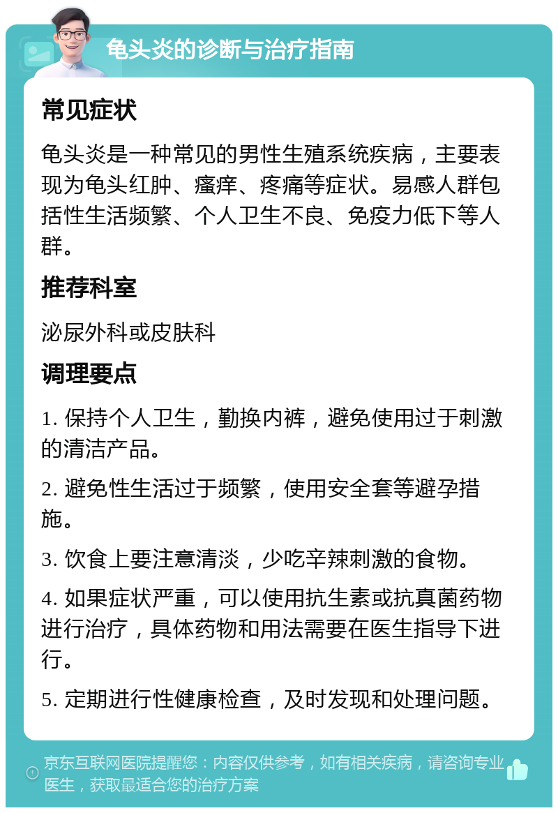 龟头炎的诊断与治疗指南 常见症状 龟头炎是一种常见的男性生殖系统疾病，主要表现为龟头红肿、瘙痒、疼痛等症状。易感人群包括性生活频繁、个人卫生不良、免疫力低下等人群。 推荐科室 泌尿外科或皮肤科 调理要点 1. 保持个人卫生，勤换内裤，避免使用过于刺激的清洁产品。 2. 避免性生活过于频繁，使用安全套等避孕措施。 3. 饮食上要注意清淡，少吃辛辣刺激的食物。 4. 如果症状严重，可以使用抗生素或抗真菌药物进行治疗，具体药物和用法需要在医生指导下进行。 5. 定期进行性健康检查，及时发现和处理问题。