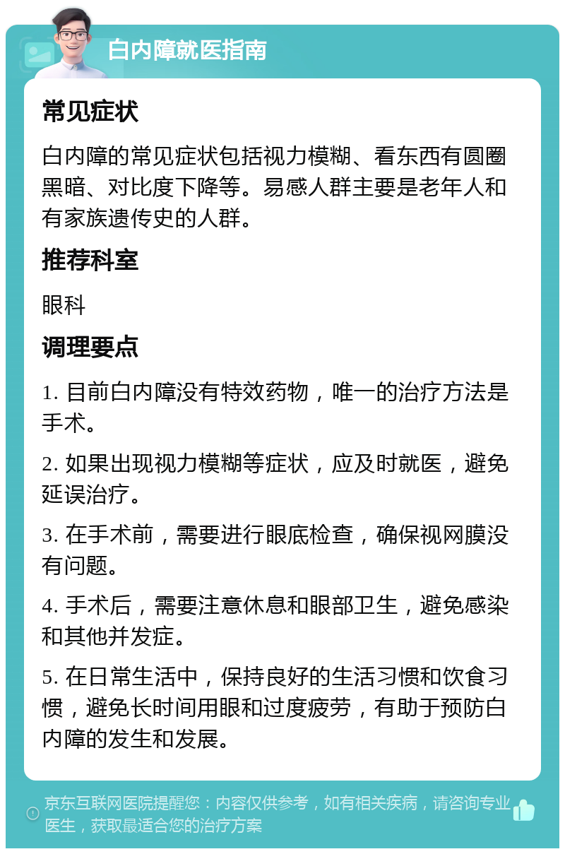 白内障就医指南 常见症状 白内障的常见症状包括视力模糊、看东西有圆圈黑暗、对比度下降等。易感人群主要是老年人和有家族遗传史的人群。 推荐科室 眼科 调理要点 1. 目前白内障没有特效药物，唯一的治疗方法是手术。 2. 如果出现视力模糊等症状，应及时就医，避免延误治疗。 3. 在手术前，需要进行眼底检查，确保视网膜没有问题。 4. 手术后，需要注意休息和眼部卫生，避免感染和其他并发症。 5. 在日常生活中，保持良好的生活习惯和饮食习惯，避免长时间用眼和过度疲劳，有助于预防白内障的发生和发展。