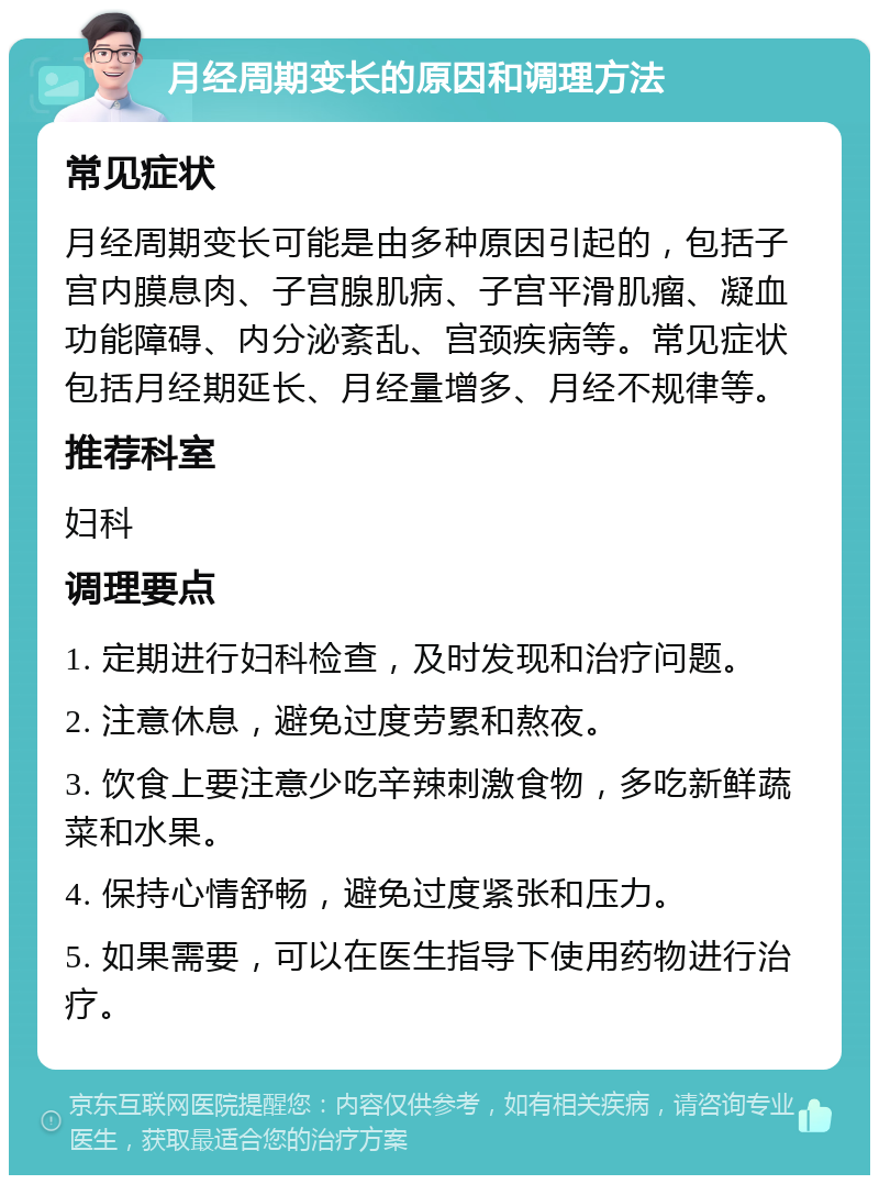 月经周期变长的原因和调理方法 常见症状 月经周期变长可能是由多种原因引起的，包括子宫内膜息肉、子宫腺肌病、子宫平滑肌瘤、凝血功能障碍、内分泌紊乱、宫颈疾病等。常见症状包括月经期延长、月经量增多、月经不规律等。 推荐科室 妇科 调理要点 1. 定期进行妇科检查，及时发现和治疗问题。 2. 注意休息，避免过度劳累和熬夜。 3. 饮食上要注意少吃辛辣刺激食物，多吃新鲜蔬菜和水果。 4. 保持心情舒畅，避免过度紧张和压力。 5. 如果需要，可以在医生指导下使用药物进行治疗。