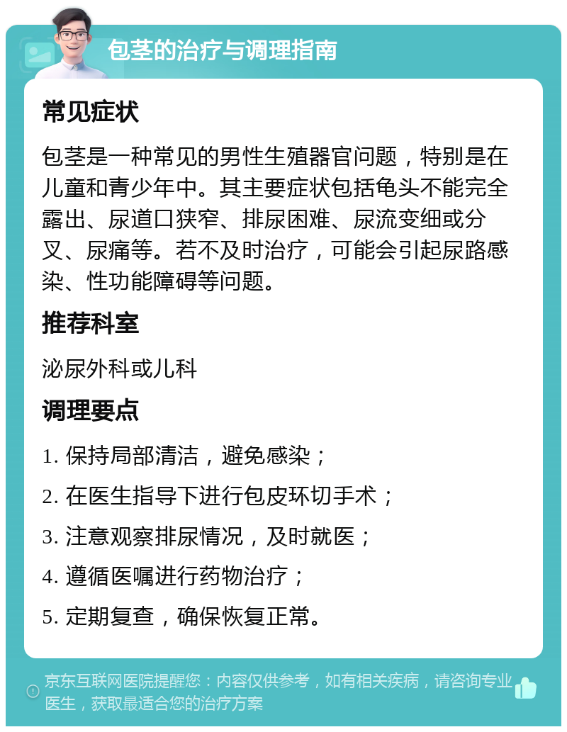 包茎的治疗与调理指南 常见症状 包茎是一种常见的男性生殖器官问题，特别是在儿童和青少年中。其主要症状包括龟头不能完全露出、尿道口狭窄、排尿困难、尿流变细或分叉、尿痛等。若不及时治疗，可能会引起尿路感染、性功能障碍等问题。 推荐科室 泌尿外科或儿科 调理要点 1. 保持局部清洁，避免感染； 2. 在医生指导下进行包皮环切手术； 3. 注意观察排尿情况，及时就医； 4. 遵循医嘱进行药物治疗； 5. 定期复查，确保恢复正常。