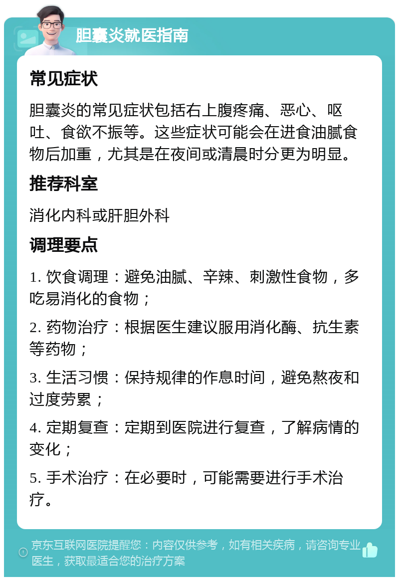 胆囊炎就医指南 常见症状 胆囊炎的常见症状包括右上腹疼痛、恶心、呕吐、食欲不振等。这些症状可能会在进食油腻食物后加重，尤其是在夜间或清晨时分更为明显。 推荐科室 消化内科或肝胆外科 调理要点 1. 饮食调理：避免油腻、辛辣、刺激性食物，多吃易消化的食物； 2. 药物治疗：根据医生建议服用消化酶、抗生素等药物； 3. 生活习惯：保持规律的作息时间，避免熬夜和过度劳累； 4. 定期复查：定期到医院进行复查，了解病情的变化； 5. 手术治疗：在必要时，可能需要进行手术治疗。