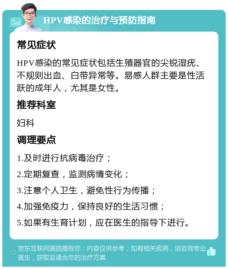 HPV感染的治疗与预防指南 常见症状 HPV感染的常见症状包括生殖器官的尖锐湿疣、不规则出血、白带异常等。易感人群主要是性活跃的成年人，尤其是女性。 推荐科室 妇科 调理要点 1.及时进行抗病毒治疗； 2.定期复查，监测病情变化； 3.注意个人卫生，避免性行为传播； 4.加强免疫力，保持良好的生活习惯； 5.如果有生育计划，应在医生的指导下进行。