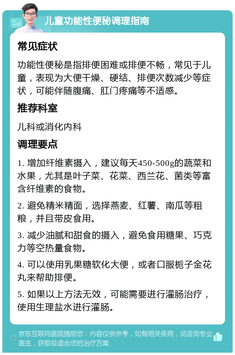 儿童功能性便秘调理指南 常见症状 功能性便秘是指排便困难或排便不畅，常见于儿童，表现为大便干燥、硬结、排便次数减少等症状，可能伴随腹痛、肛门疼痛等不适感。 推荐科室 儿科或消化内科 调理要点 1. 增加纤维素摄入，建议每天450-500g的蔬菜和水果，尤其是叶子菜、花菜、西兰花、菌类等富含纤维素的食物。 2. 避免精米精面，选择燕麦、红薯、南瓜等粗粮，并且带皮食用。 3. 减少油腻和甜食的摄入，避免食用糖果、巧克力等空热量食物。 4. 可以使用乳果糖软化大便，或者口服栀子金花丸来帮助排便。 5. 如果以上方法无效，可能需要进行灌肠治疗，使用生理盐水进行灌肠。