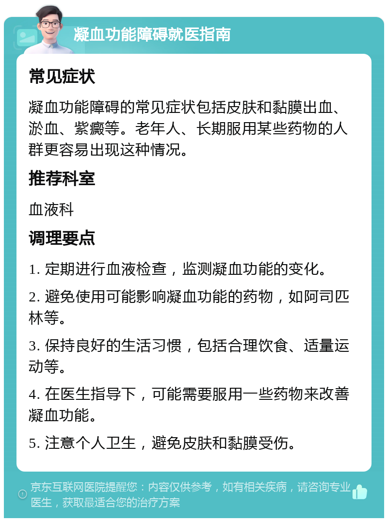 凝血功能障碍就医指南 常见症状 凝血功能障碍的常见症状包括皮肤和黏膜出血、淤血、紫癜等。老年人、长期服用某些药物的人群更容易出现这种情况。 推荐科室 血液科 调理要点 1. 定期进行血液检查，监测凝血功能的变化。 2. 避免使用可能影响凝血功能的药物，如阿司匹林等。 3. 保持良好的生活习惯，包括合理饮食、适量运动等。 4. 在医生指导下，可能需要服用一些药物来改善凝血功能。 5. 注意个人卫生，避免皮肤和黏膜受伤。