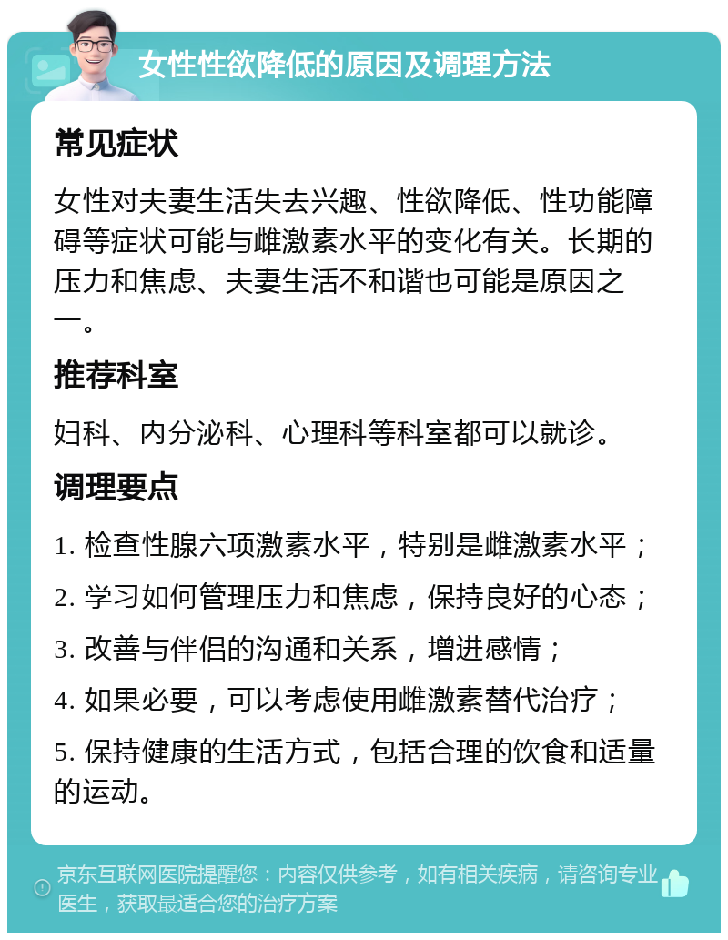 女性性欲降低的原因及调理方法 常见症状 女性对夫妻生活失去兴趣、性欲降低、性功能障碍等症状可能与雌激素水平的变化有关。长期的压力和焦虑、夫妻生活不和谐也可能是原因之一。 推荐科室 妇科、内分泌科、心理科等科室都可以就诊。 调理要点 1. 检查性腺六项激素水平，特别是雌激素水平； 2. 学习如何管理压力和焦虑，保持良好的心态； 3. 改善与伴侣的沟通和关系，增进感情； 4. 如果必要，可以考虑使用雌激素替代治疗； 5. 保持健康的生活方式，包括合理的饮食和适量的运动。