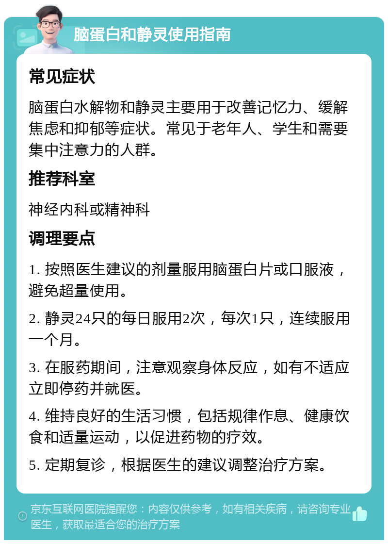 脑蛋白和静灵使用指南 常见症状 脑蛋白水解物和静灵主要用于改善记忆力、缓解焦虑和抑郁等症状。常见于老年人、学生和需要集中注意力的人群。 推荐科室 神经内科或精神科 调理要点 1. 按照医生建议的剂量服用脑蛋白片或口服液，避免超量使用。 2. 静灵24只的每日服用2次，每次1只，连续服用一个月。 3. 在服药期间，注意观察身体反应，如有不适应立即停药并就医。 4. 维持良好的生活习惯，包括规律作息、健康饮食和适量运动，以促进药物的疗效。 5. 定期复诊，根据医生的建议调整治疗方案。