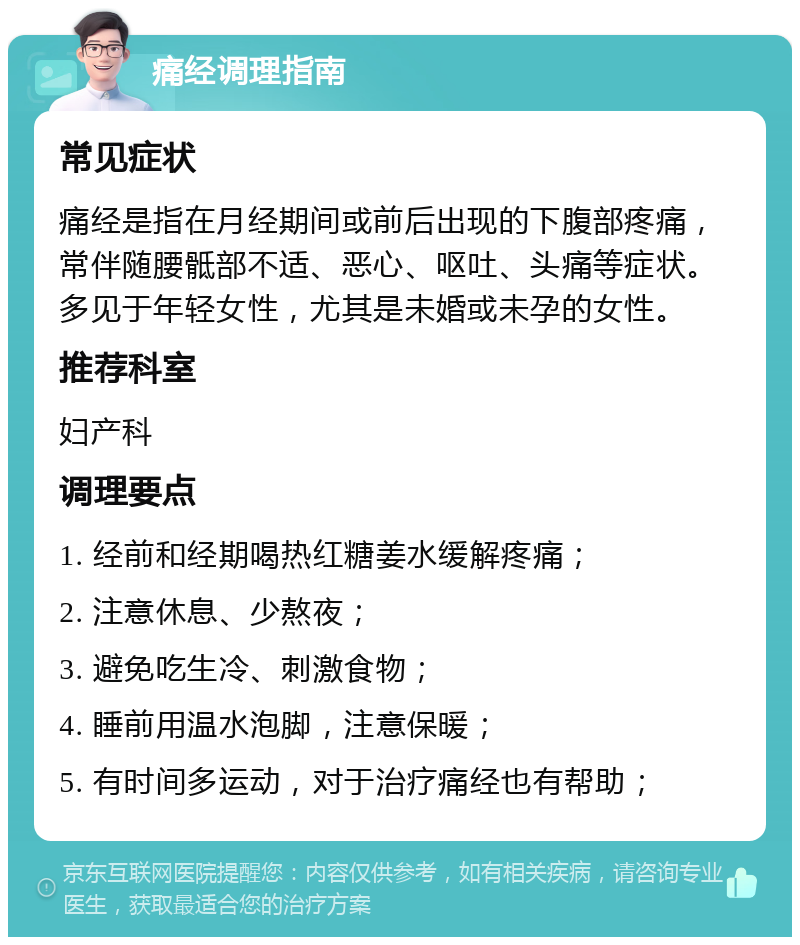 痛经调理指南 常见症状 痛经是指在月经期间或前后出现的下腹部疼痛，常伴随腰骶部不适、恶心、呕吐、头痛等症状。多见于年轻女性，尤其是未婚或未孕的女性。 推荐科室 妇产科 调理要点 1. 经前和经期喝热红糖姜水缓解疼痛； 2. 注意休息、少熬夜； 3. 避免吃生冷、刺激食物； 4. 睡前用温水泡脚，注意保暖； 5. 有时间多运动，对于治疗痛经也有帮助；