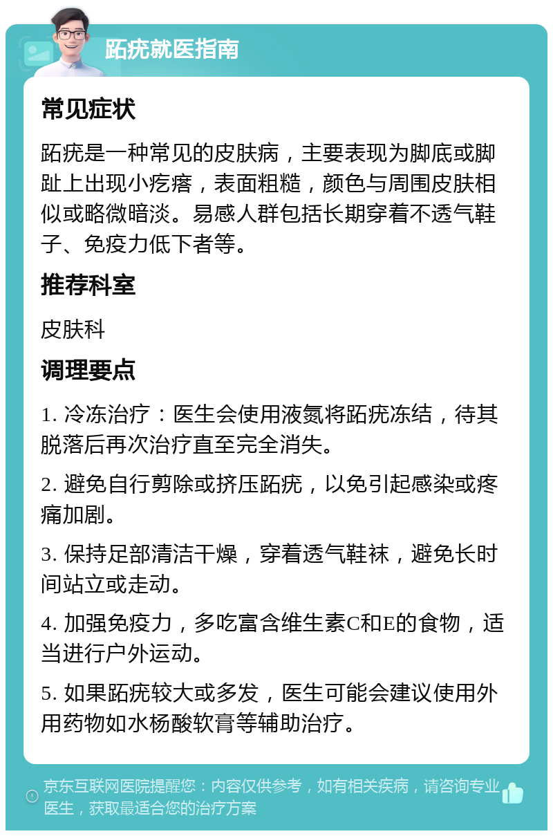 跖疣就医指南 常见症状 跖疣是一种常见的皮肤病，主要表现为脚底或脚趾上出现小疙瘩，表面粗糙，颜色与周围皮肤相似或略微暗淡。易感人群包括长期穿着不透气鞋子、免疫力低下者等。 推荐科室 皮肤科 调理要点 1. 冷冻治疗：医生会使用液氮将跖疣冻结，待其脱落后再次治疗直至完全消失。 2. 避免自行剪除或挤压跖疣，以免引起感染或疼痛加剧。 3. 保持足部清洁干燥，穿着透气鞋袜，避免长时间站立或走动。 4. 加强免疫力，多吃富含维生素C和E的食物，适当进行户外运动。 5. 如果跖疣较大或多发，医生可能会建议使用外用药物如水杨酸软膏等辅助治疗。