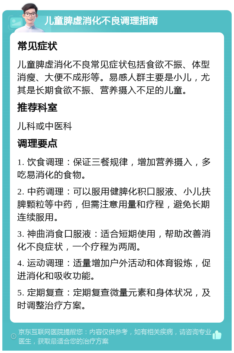 儿童脾虚消化不良调理指南 常见症状 儿童脾虚消化不良常见症状包括食欲不振、体型消瘦、大便不成形等。易感人群主要是小儿，尤其是长期食欲不振、营养摄入不足的儿童。 推荐科室 儿科或中医科 调理要点 1. 饮食调理：保证三餐规律，增加营养摄入，多吃易消化的食物。 2. 中药调理：可以服用健脾化积口服液、小儿扶脾颗粒等中药，但需注意用量和疗程，避免长期连续服用。 3. 神曲消食口服液：适合短期使用，帮助改善消化不良症状，一个疗程为两周。 4. 运动调理：适量增加户外活动和体育锻炼，促进消化和吸收功能。 5. 定期复查：定期复查微量元素和身体状况，及时调整治疗方案。