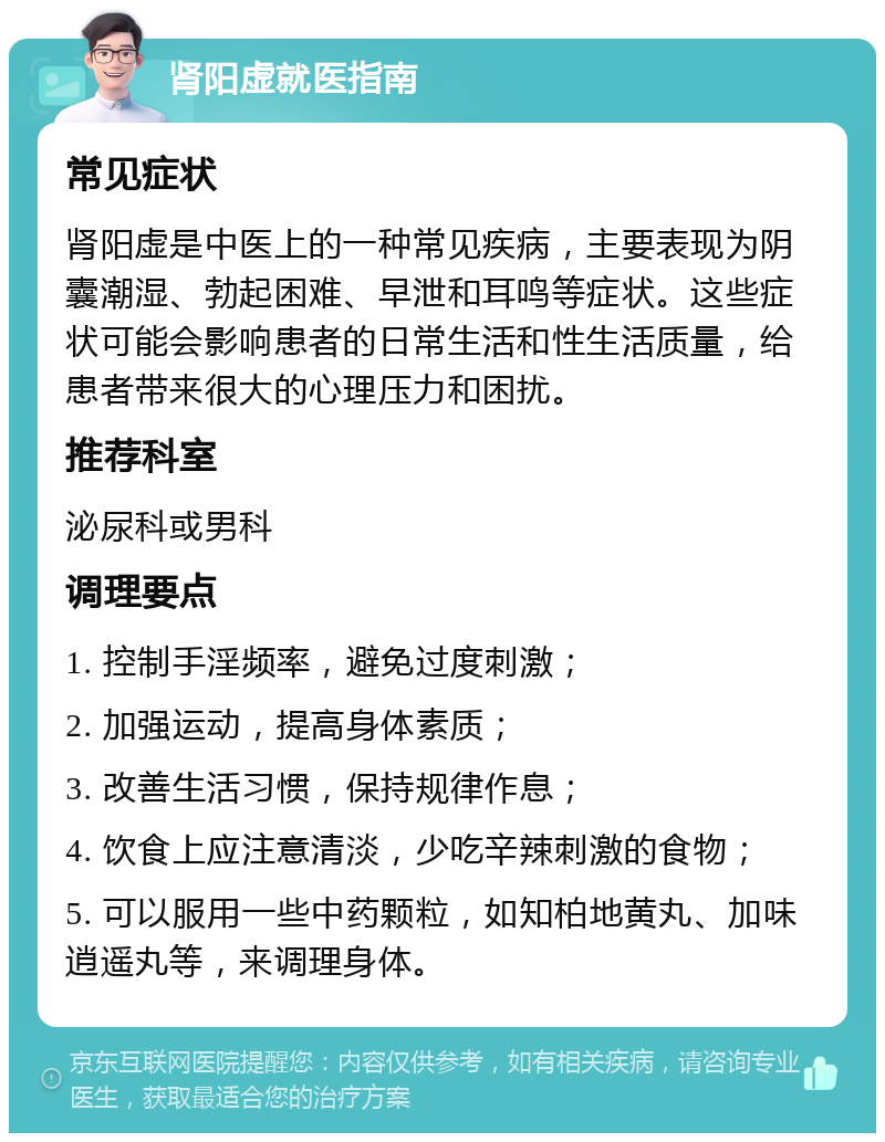 肾阳虚就医指南 常见症状 肾阳虚是中医上的一种常见疾病，主要表现为阴囊潮湿、勃起困难、早泄和耳鸣等症状。这些症状可能会影响患者的日常生活和性生活质量，给患者带来很大的心理压力和困扰。 推荐科室 泌尿科或男科 调理要点 1. 控制手淫频率，避免过度刺激； 2. 加强运动，提高身体素质； 3. 改善生活习惯，保持规律作息； 4. 饮食上应注意清淡，少吃辛辣刺激的食物； 5. 可以服用一些中药颗粒，如知柏地黄丸、加味逍遥丸等，来调理身体。