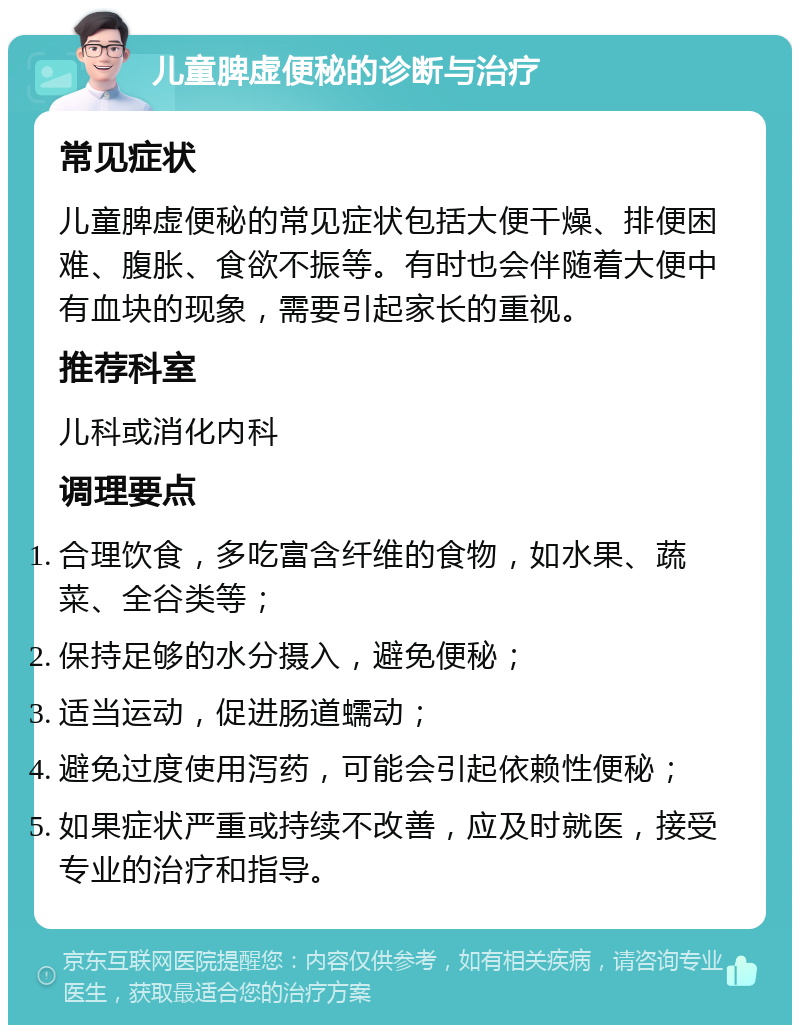 儿童脾虚便秘的诊断与治疗 常见症状 儿童脾虚便秘的常见症状包括大便干燥、排便困难、腹胀、食欲不振等。有时也会伴随着大便中有血块的现象，需要引起家长的重视。 推荐科室 儿科或消化内科 调理要点 合理饮食，多吃富含纤维的食物，如水果、蔬菜、全谷类等； 保持足够的水分摄入，避免便秘； 适当运动，促进肠道蠕动； 避免过度使用泻药，可能会引起依赖性便秘； 如果症状严重或持续不改善，应及时就医，接受专业的治疗和指导。