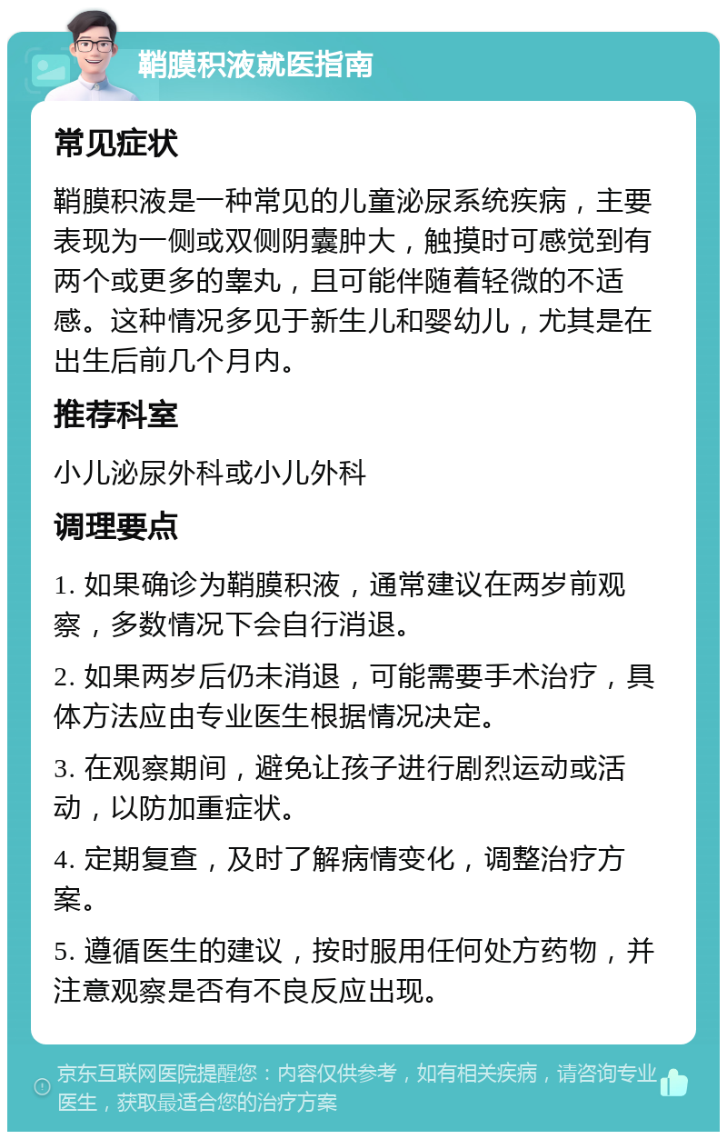 鞘膜积液就医指南 常见症状 鞘膜积液是一种常见的儿童泌尿系统疾病，主要表现为一侧或双侧阴囊肿大，触摸时可感觉到有两个或更多的睾丸，且可能伴随着轻微的不适感。这种情况多见于新生儿和婴幼儿，尤其是在出生后前几个月内。 推荐科室 小儿泌尿外科或小儿外科 调理要点 1. 如果确诊为鞘膜积液，通常建议在两岁前观察，多数情况下会自行消退。 2. 如果两岁后仍未消退，可能需要手术治疗，具体方法应由专业医生根据情况决定。 3. 在观察期间，避免让孩子进行剧烈运动或活动，以防加重症状。 4. 定期复查，及时了解病情变化，调整治疗方案。 5. 遵循医生的建议，按时服用任何处方药物，并注意观察是否有不良反应出现。