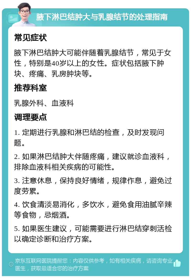 腋下淋巴结肿大与乳腺结节的处理指南 常见症状 腋下淋巴结肿大可能伴随着乳腺结节，常见于女性，特别是40岁以上的女性。症状包括腋下肿块、疼痛、乳房肿块等。 推荐科室 乳腺外科、血液科 调理要点 1. 定期进行乳腺和淋巴结的检查，及时发现问题。 2. 如果淋巴结肿大伴随疼痛，建议就诊血液科，排除血液科相关疾病的可能性。 3. 注意休息，保持良好情绪，规律作息，避免过度劳累。 4. 饮食清淡易消化，多饮水，避免食用油腻辛辣等食物，忌烟酒。 5. 如果医生建议，可能需要进行淋巴结穿刺活检以确定诊断和治疗方案。