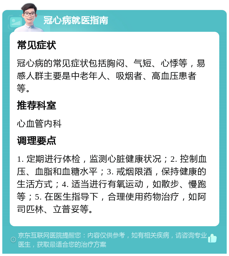 冠心病就医指南 常见症状 冠心病的常见症状包括胸闷、气短、心悸等，易感人群主要是中老年人、吸烟者、高血压患者等。 推荐科室 心血管内科 调理要点 1. 定期进行体检，监测心脏健康状况；2. 控制血压、血脂和血糖水平；3. 戒烟限酒，保持健康的生活方式；4. 适当进行有氧运动，如散步、慢跑等；5. 在医生指导下，合理使用药物治疗，如阿司匹林、立普妥等。