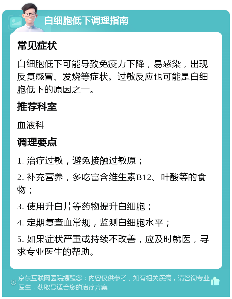 白细胞低下调理指南 常见症状 白细胞低下可能导致免疫力下降，易感染，出现反复感冒、发烧等症状。过敏反应也可能是白细胞低下的原因之一。 推荐科室 血液科 调理要点 1. 治疗过敏，避免接触过敏原； 2. 补充营养，多吃富含维生素B12、叶酸等的食物； 3. 使用升白片等药物提升白细胞； 4. 定期复查血常规，监测白细胞水平； 5. 如果症状严重或持续不改善，应及时就医，寻求专业医生的帮助。