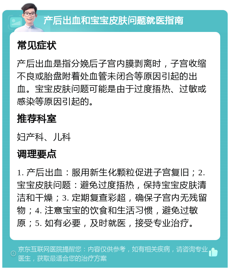 产后出血和宝宝皮肤问题就医指南 常见症状 产后出血是指分娩后子宫内膜剥离时，子宫收缩不良或胎盘附着处血管未闭合等原因引起的出血。宝宝皮肤问题可能是由于过度捂热、过敏或感染等原因引起的。 推荐科室 妇产科、儿科 调理要点 1. 产后出血：服用新生化颗粒促进子宫复旧；2. 宝宝皮肤问题：避免过度捂热，保持宝宝皮肤清洁和干燥；3. 定期复查彩超，确保子宫内无残留物；4. 注意宝宝的饮食和生活习惯，避免过敏原；5. 如有必要，及时就医，接受专业治疗。