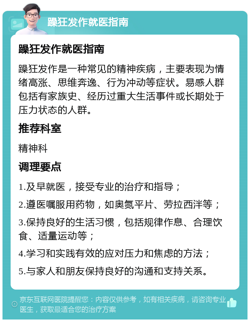 躁狂发作就医指南 躁狂发作就医指南 躁狂发作是一种常见的精神疾病，主要表现为情绪高涨、思维奔逸、行为冲动等症状。易感人群包括有家族史、经历过重大生活事件或长期处于压力状态的人群。 推荐科室 精神科 调理要点 1.及早就医，接受专业的治疗和指导； 2.遵医嘱服用药物，如奥氮平片、劳拉西泮等； 3.保持良好的生活习惯，包括规律作息、合理饮食、适量运动等； 4.学习和实践有效的应对压力和焦虑的方法； 5.与家人和朋友保持良好的沟通和支持关系。