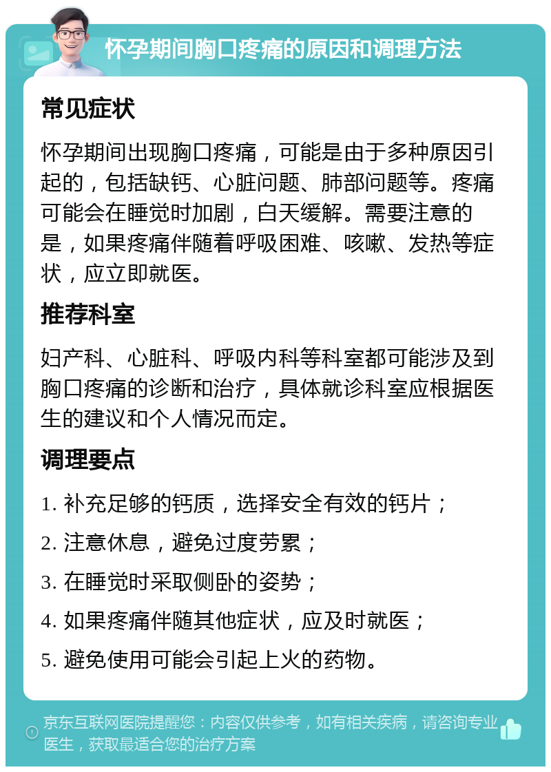 怀孕期间胸口疼痛的原因和调理方法 常见症状 怀孕期间出现胸口疼痛，可能是由于多种原因引起的，包括缺钙、心脏问题、肺部问题等。疼痛可能会在睡觉时加剧，白天缓解。需要注意的是，如果疼痛伴随着呼吸困难、咳嗽、发热等症状，应立即就医。 推荐科室 妇产科、心脏科、呼吸内科等科室都可能涉及到胸口疼痛的诊断和治疗，具体就诊科室应根据医生的建议和个人情况而定。 调理要点 1. 补充足够的钙质，选择安全有效的钙片； 2. 注意休息，避免过度劳累； 3. 在睡觉时采取侧卧的姿势； 4. 如果疼痛伴随其他症状，应及时就医； 5. 避免使用可能会引起上火的药物。