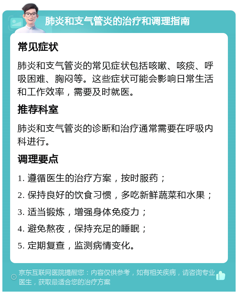 肺炎和支气管炎的治疗和调理指南 常见症状 肺炎和支气管炎的常见症状包括咳嗽、咳痰、呼吸困难、胸闷等。这些症状可能会影响日常生活和工作效率，需要及时就医。 推荐科室 肺炎和支气管炎的诊断和治疗通常需要在呼吸内科进行。 调理要点 1. 遵循医生的治疗方案，按时服药； 2. 保持良好的饮食习惯，多吃新鲜蔬菜和水果； 3. 适当锻炼，增强身体免疫力； 4. 避免熬夜，保持充足的睡眠； 5. 定期复查，监测病情变化。