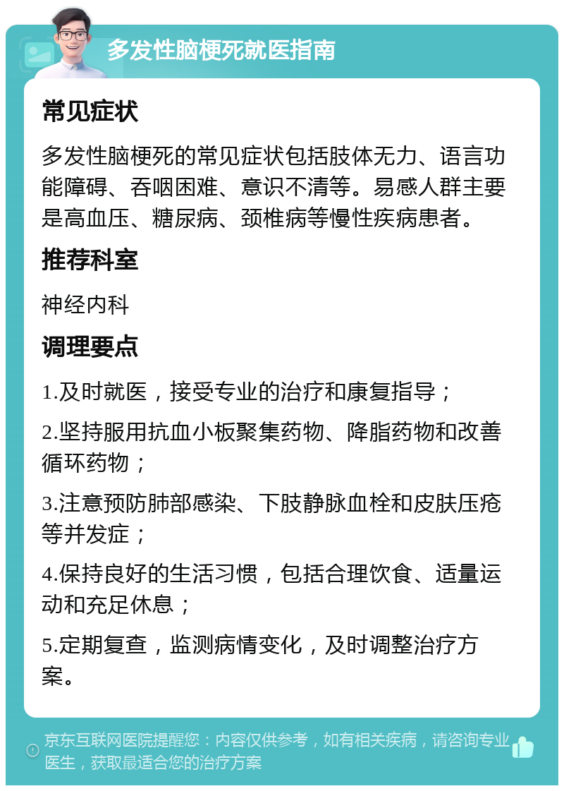 多发性脑梗死就医指南 常见症状 多发性脑梗死的常见症状包括肢体无力、语言功能障碍、吞咽困难、意识不清等。易感人群主要是高血压、糖尿病、颈椎病等慢性疾病患者。 推荐科室 神经内科 调理要点 1.及时就医，接受专业的治疗和康复指导； 2.坚持服用抗血小板聚集药物、降脂药物和改善循环药物； 3.注意预防肺部感染、下肢静脉血栓和皮肤压疮等并发症； 4.保持良好的生活习惯，包括合理饮食、适量运动和充足休息； 5.定期复查，监测病情变化，及时调整治疗方案。